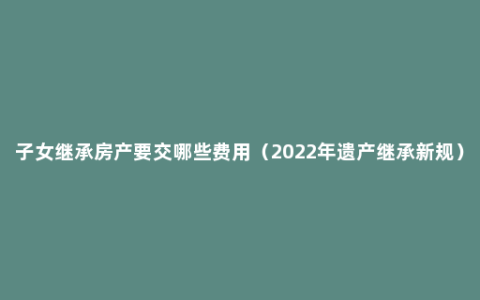 子女继承房产要交哪些费用（2022年遗产继承新规）