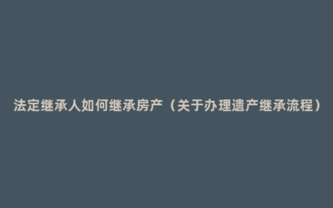 法定继承人如何继承房产（关于办理遗产继承流程）