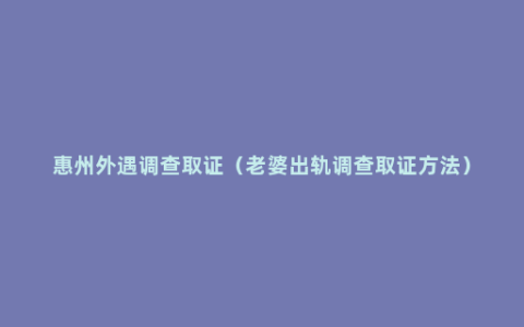 惠州外遇调查取证（老婆出轨调查取证方法）