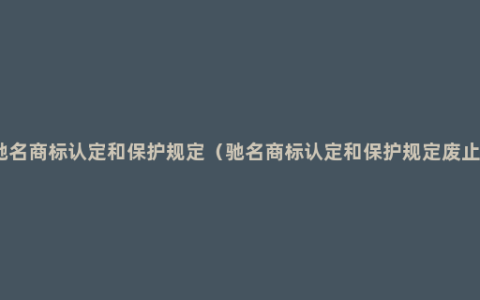 驰名商标认定和保护规定（驰名商标认定和保护规定废止）