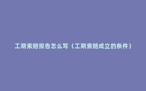 工期索赔报告怎么写（工期索赔成立的条件）