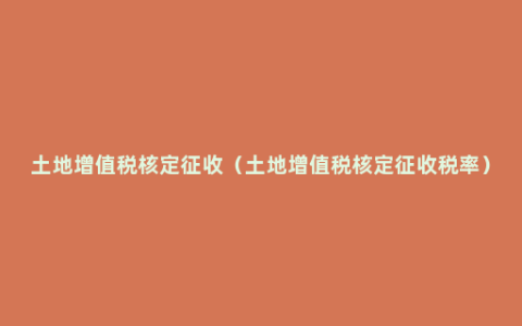 土地增值税核定征收（土地增值税核定征收税率）