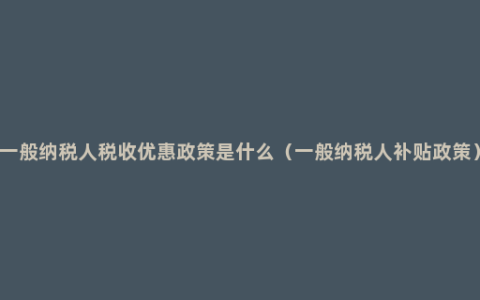 一般纳税人税收优惠政策是什么（一般纳税人补贴政策）