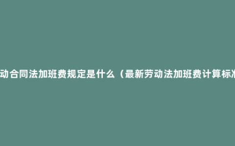 劳动合同法加班费规定是什么（最新劳动法加班费计算标准）