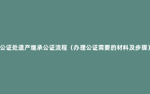 公证处遗产继承公证流程（办理公证需要的材料及步骤）