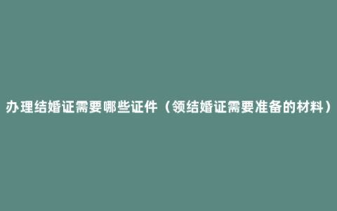 办理结婚证需要哪些证件（领结婚证需要准备的材料）