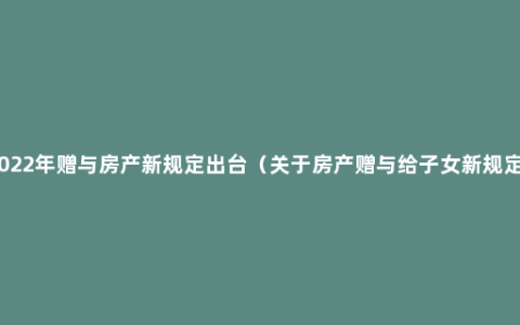 2022年赠与房产新规定出台（关于房产赠与给子女新规定）