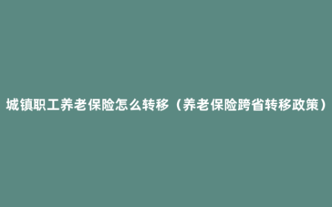 城镇职工养老保险怎么转移（养老保险跨省转移政策）