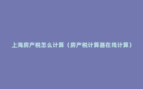 上海房产税怎么计算（房产税计算器在线计算）