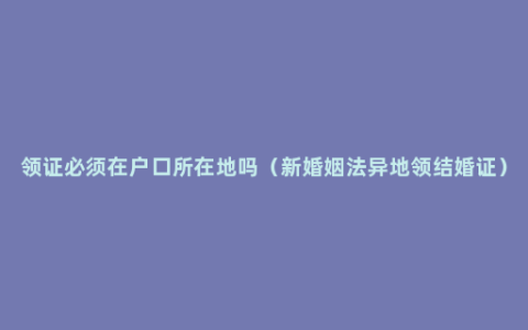 领证必须在户口所在地吗（新婚姻法异地领结婚证）