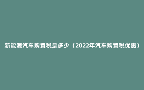 新能源汽车购置税是多少（2022年汽车购置税优惠）