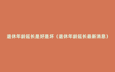 退休年龄延长是好是坏（退休年龄延长最新消息）