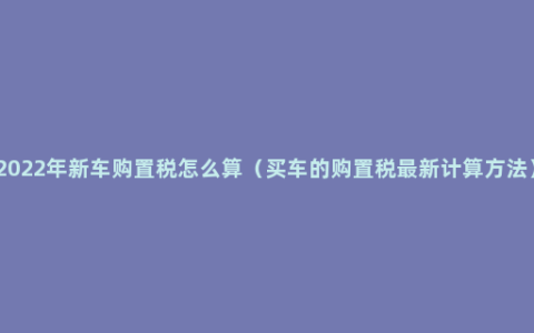 2022年新车购置税怎么算（买车的购置税最新计算方法）