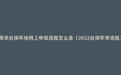 南京社保年检网上申报流程怎么走（2022社保年审流程）