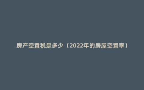 房产空置税是多少（2022年的房屋空置率）