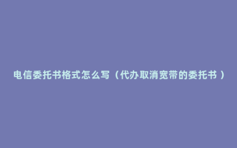 电信委托书格式怎么写（代办取消宽带的委托书 ）