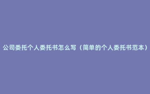 公司委托个人委托书怎么写（简单的个人委托书范本）