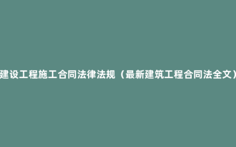 建设工程施工合同法律法规（最新建筑工程合同法全文）