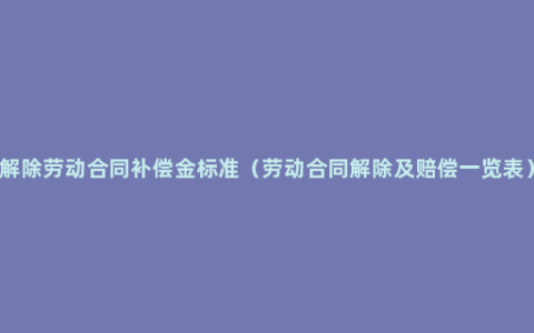 解除劳动合同补偿金标准（劳动合同解除及赔偿一览表）