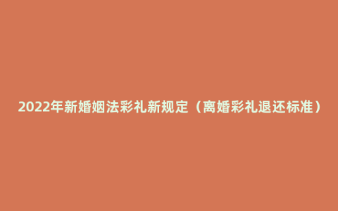 2022年新婚姻法彩礼新规定（离婚彩礼退还标准）