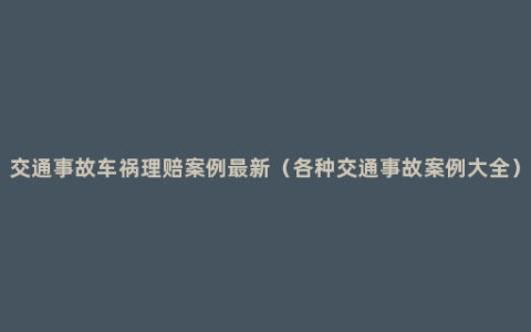 交通事故车祸理赔案例最新（各种交通事故案例大全）