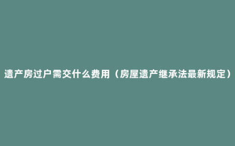 遗产房过户需交什么费用（房屋遗产继承法最新规定）