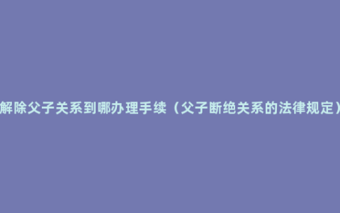 解除父子关系到哪办理手续（父子断绝关系的法律规定）