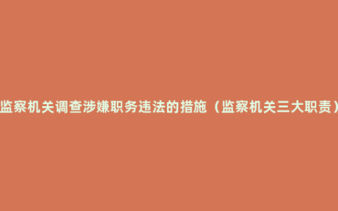 监察机关调查涉嫌职务违法的措施（监察机关三大职责）