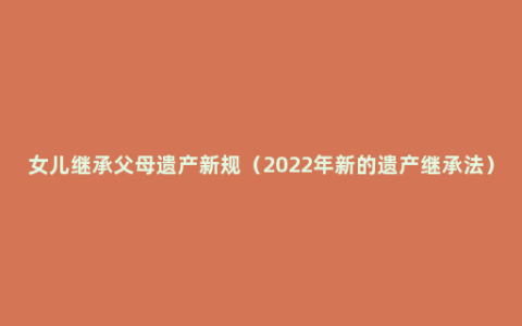 女儿继承父母遗产新规（2022年新的遗产继承法）