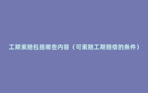 工期索赔包括哪些内容（可索赔工期赔偿的条件）