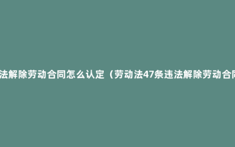 违法解除劳动合同怎么认定（劳动法47条违法解除劳动合同）