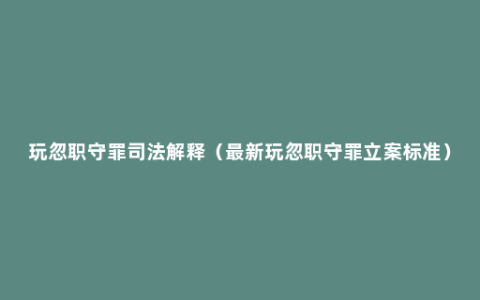 玩忽职守罪司法解释（最新玩忽职守罪立案标准）