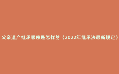 父亲遗产继承顺序是怎样的（2022年继承法最新规定）