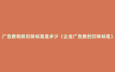 广告费税前扣除标准是多少（企业广告费的扣除标准）