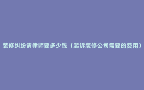 装修纠纷请律师要多少钱（起诉装修公司需要的费用）