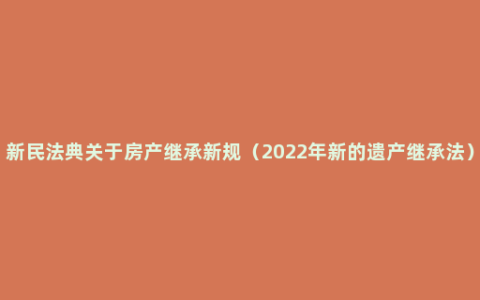 新民法典关于房产继承新规（2022年新的遗产继承法）