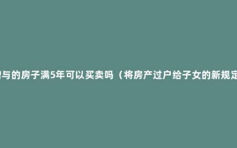 赠与的房子满5年可以买卖吗（将房产过户给子女的新规定）