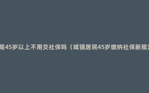 新规45岁以上不用交社保吗（城镇居民45岁缴纳社保新规定）