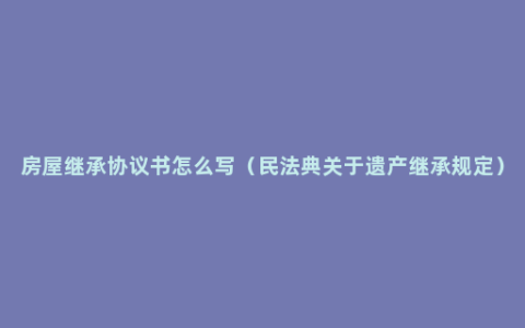 房屋继承协议书怎么写（民法典关于遗产继承规定）