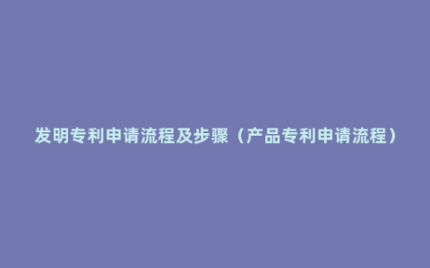 发明专利申请流程及步骤（产品专利申请流程）