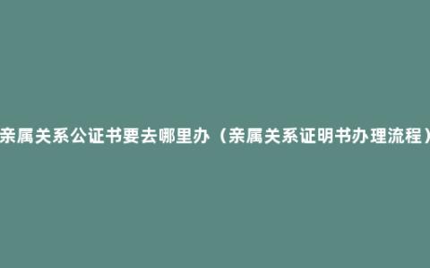 亲属关系公证书要去哪里办（亲属关系证明书办理流程）