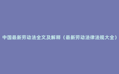 中国最新劳动法全文及解释（最新劳动法律法规大全）