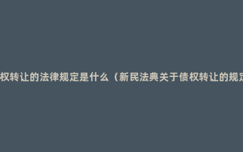 债权转让的法律规定是什么（新民法典关于债权转让的规定）