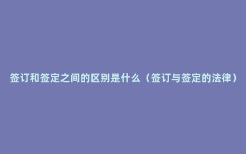 签订和签定之间的区别是什么（签订与签定的法律）