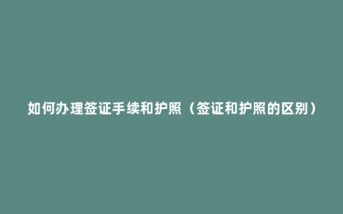 如何办理签证手续和护照（签证和护照的区别）