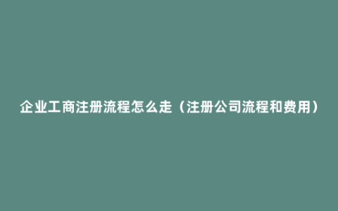 企业工商注册流程怎么走（注册公司流程和费用）