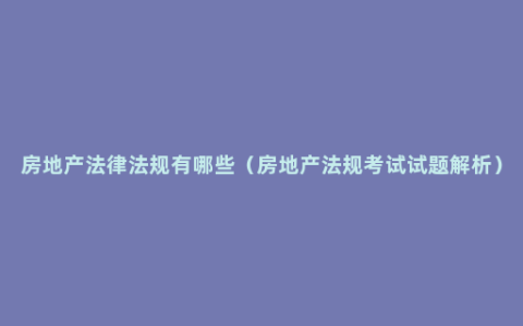 房地产法律法规有哪些（房地产法规考试试题解析）