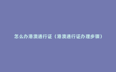 怎么办港澳通行证（港澳通行证办理步骤）