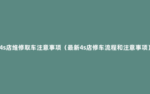 4s店维修取车注意事项（最新4s店修车流程和注意事项）