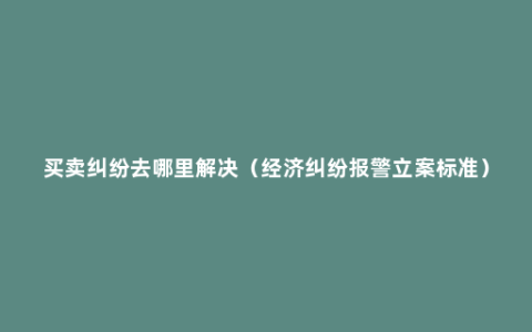 买卖纠纷去哪里解决（经济纠纷报警立案标准）